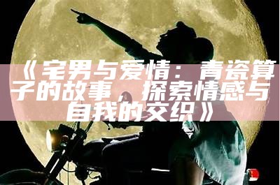 《宅男与爱情：青瓷算子的故事，探索情感与自我的交织》